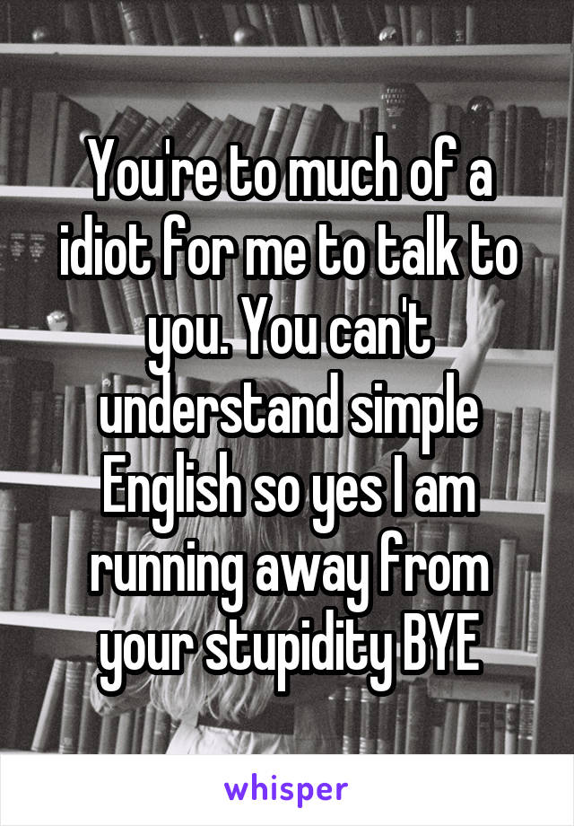 You're to much of a idiot for me to talk to you. You can't understand simple English so yes I am running away from your stupidity BYE