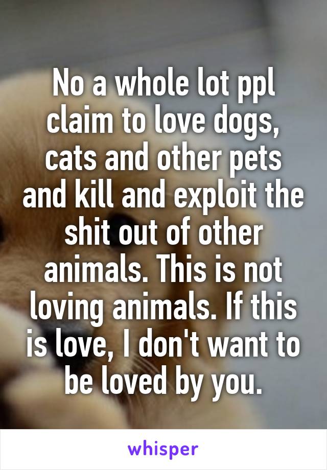 No a whole lot ppl claim to love dogs, cats and other pets and kill and exploit the shit out of other animals. This is not loving animals. If this is love, I don't want to be loved by you.