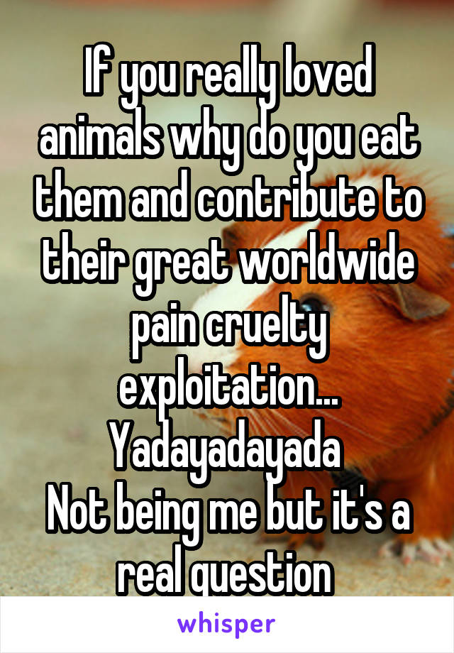 If you really loved animals why do you eat them and contribute to their great worldwide pain cruelty exploitation... Yadayadayada 
Not being me but it's a real question 