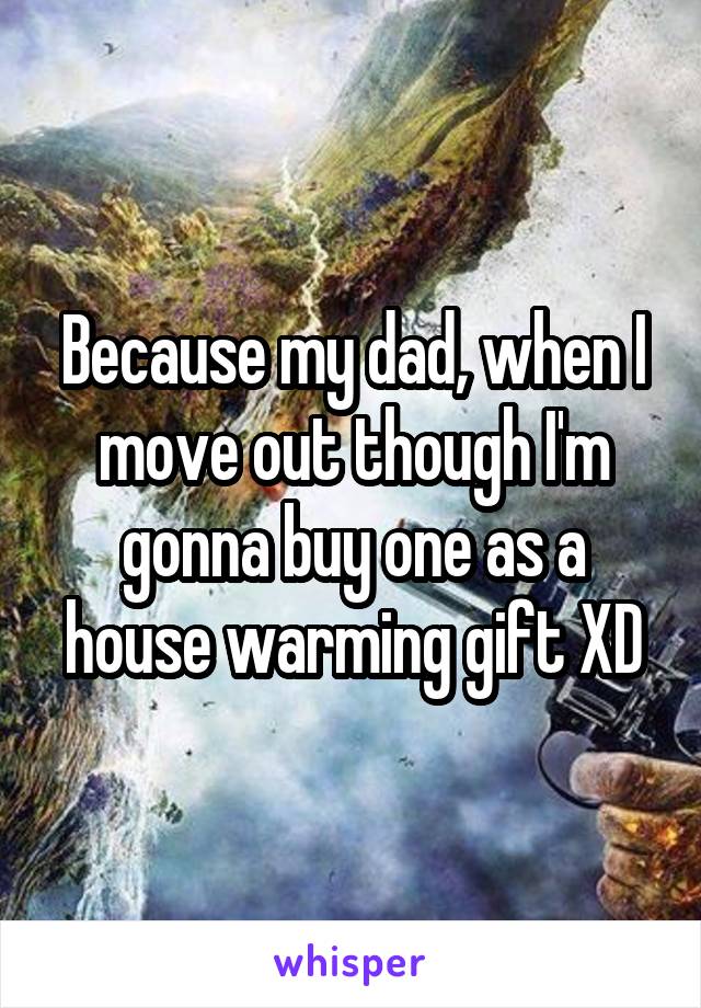 Because my dad, when I move out though I'm gonna buy one as a house warming gift XD