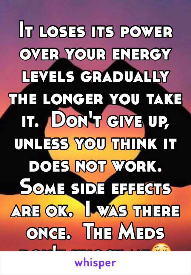 It loses its power over your energy levels gradually the longer you take it.  Don't give up, unless you think it does not work.  Some side effects are ok.  I was there once.  The Meds don't knock me😵