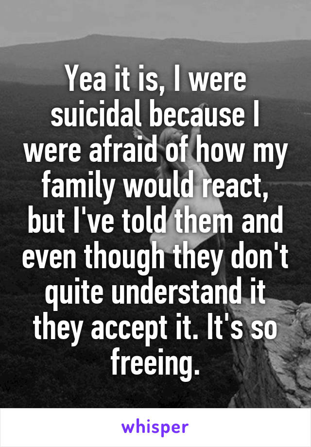 Yea it is, I were suicidal because I were afraid of how my family would react, but I've told them and even though they don't quite understand it they accept it. It's so freeing.