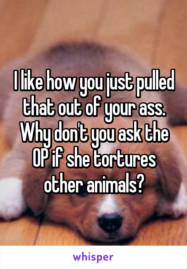 I like how you just pulled that out of your ass. Why don't you ask the OP if she tortures other animals?