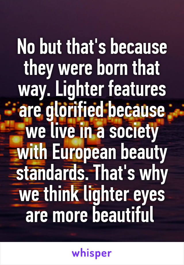 No but that's because they were born that way. Lighter features are glorified because we live in a society with European beauty standards. That's why we think lighter eyes are more beautiful 