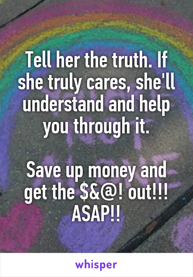 Tell her the truth. If she truly cares, she'll understand and help you through it.

Save up money and get the $&@! out!!! ASAP!!