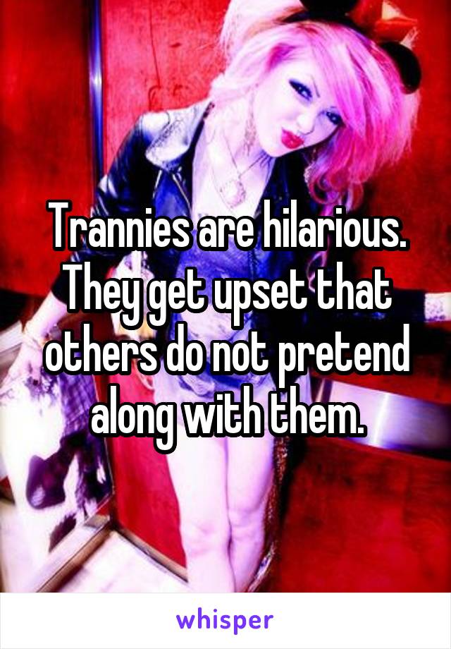 Trannies are hilarious. They get upset that others do not pretend along with them.