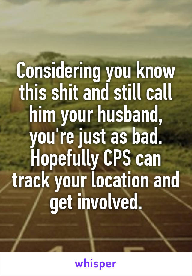 Considering you know this shit and still call him your husband, you're just as bad. Hopefully CPS can track your location and get involved.