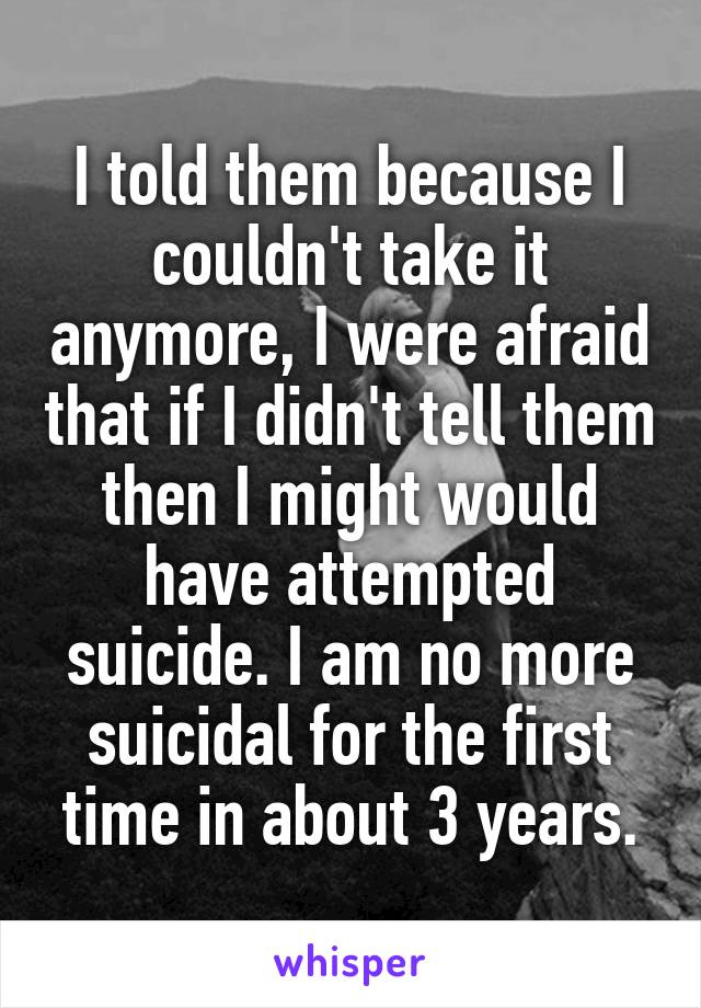 I told them because I couldn't take it anymore, I were afraid that if I didn't tell them then I might would have attempted suicide. I am no more suicidal for the first time in about 3 years.