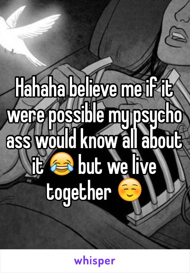 Hahaha believe me if it were possible my psycho ass would know all about it 😂 but we live together ☺️