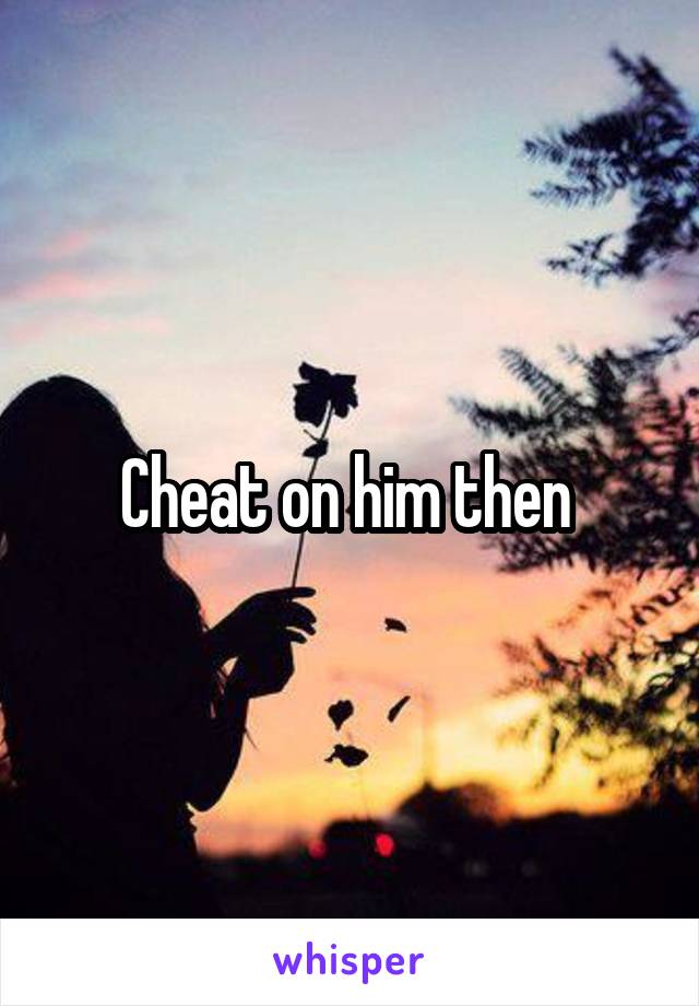 Cheat on him then 