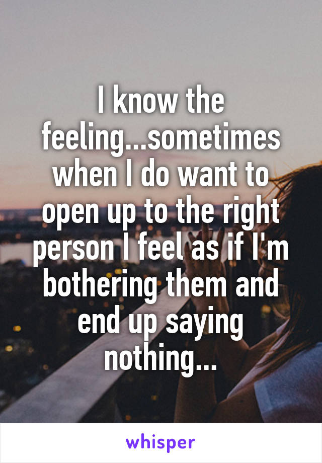 I know the feeling...sometimes when I do want to open up to the right person I feel as if I'm bothering them and end up saying nothing...