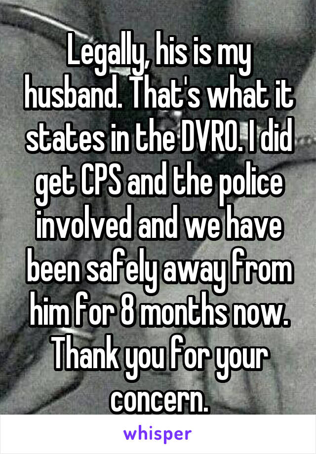 Legally, his is my husband. That's what it states in the DVRO. I did get CPS and the police involved and we have been safely away from him for 8 months now. Thank you for your concern.