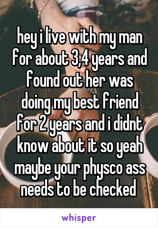 hey i live with my man for about 3,4 years and found out her was doing my best friend for 2 years and i didnt know about it so yeah maybe your physco ass needs to be checked 