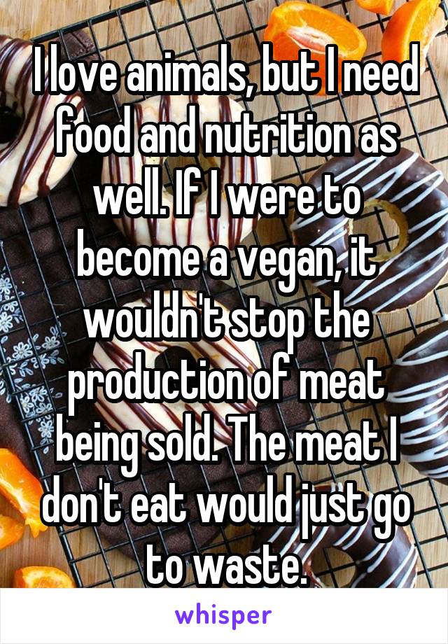 I love animals, but I need food and nutrition as well. If I were to become a vegan, it wouldn't stop the production of meat being sold. The meat I don't eat would just go to waste.