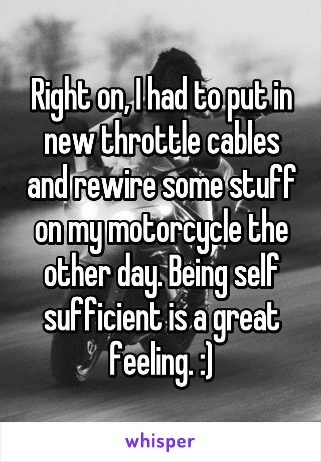 Right on, I had to put in new throttle cables and rewire some stuff on my motorcycle the other day. Being self sufficient is a great feeling. :)