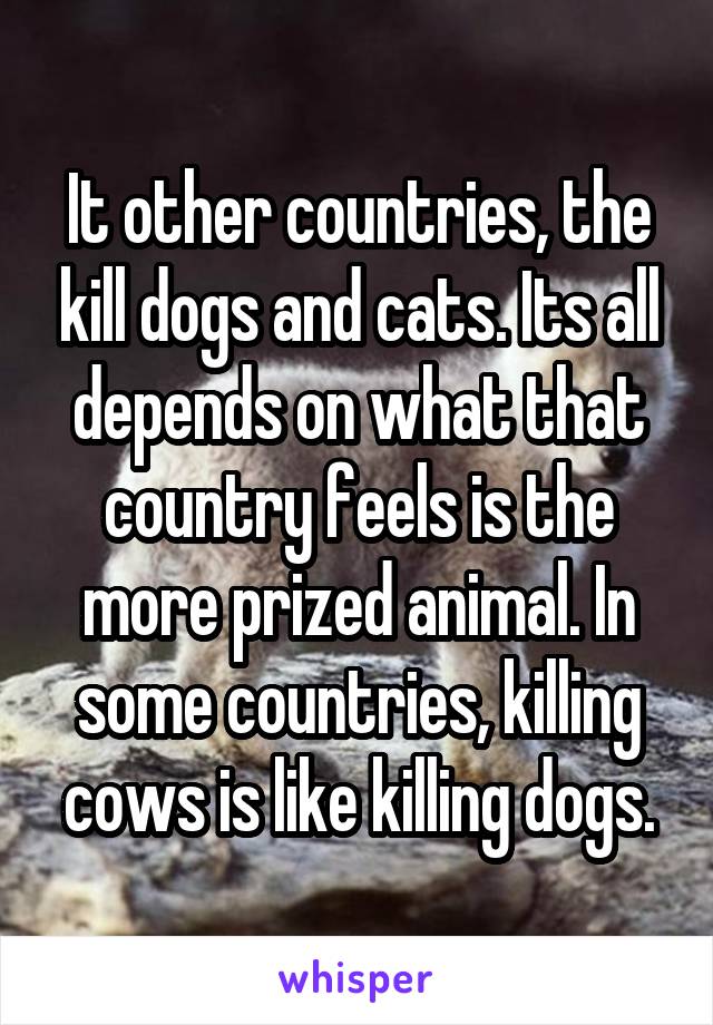 It other countries, the kill dogs and cats. Its all depends on what that country feels is the more prized animal. In some countries, killing cows is like killing dogs.