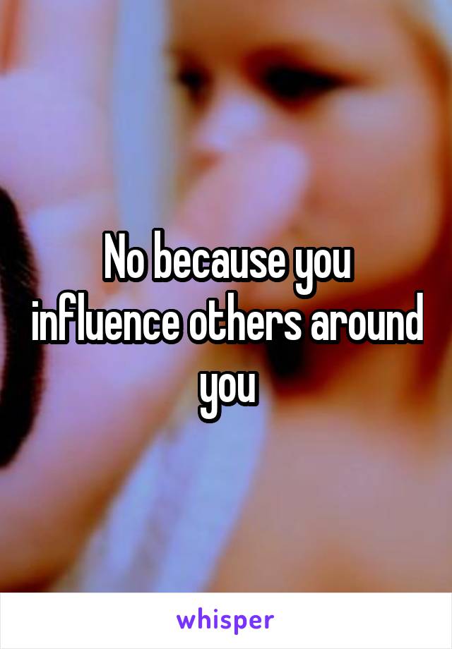 No because you influence others around you