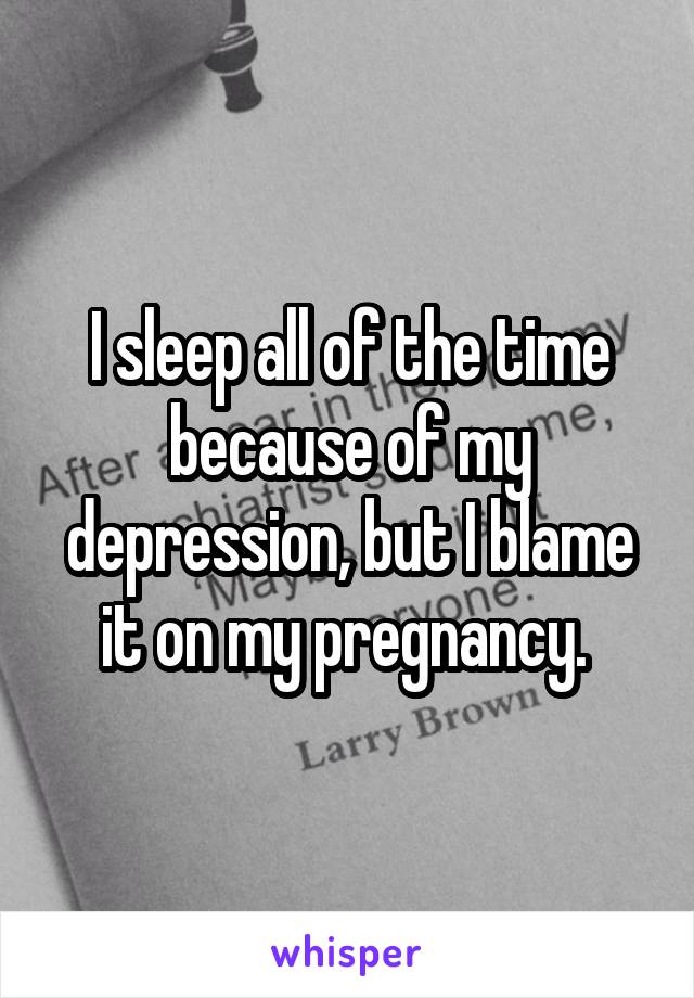 I sleep all of the time because of my depression, but I blame it on my pregnancy. 