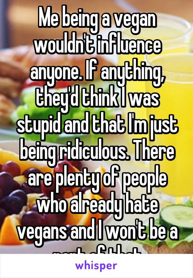 Me being a vegan wouldn't influence anyone. If anything, they'd think I was stupid and that I'm just being ridiculous. There are plenty of people who already hate vegans and I won't be a part of that