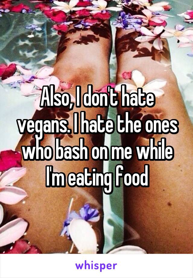 Also, I don't hate vegans. I hate the ones who bash on me while I'm eating food