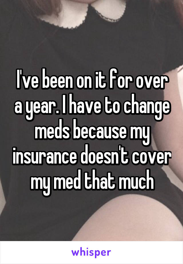 I've been on it for over a year. I have to change meds because my insurance doesn't cover my med that much