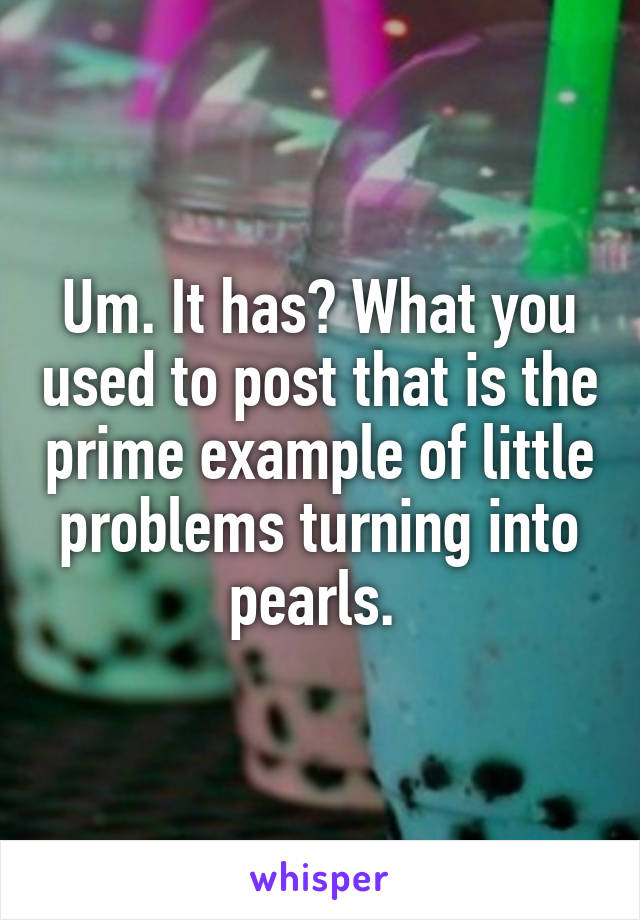 Um. It has? What you used to post that is the prime example of little problems turning into pearls. 