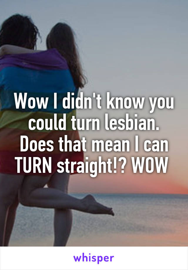 Wow I didn't know you could turn lesbian. Does that mean I can TURN straight!? WOW 