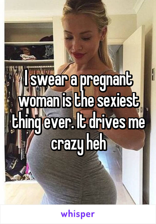 I swear a pregnant woman is the sexiest thing ever. It drives me crazy heh