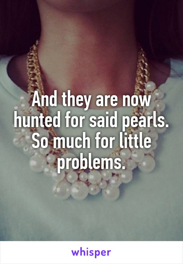 And they are now hunted for said pearls. So much for little problems.