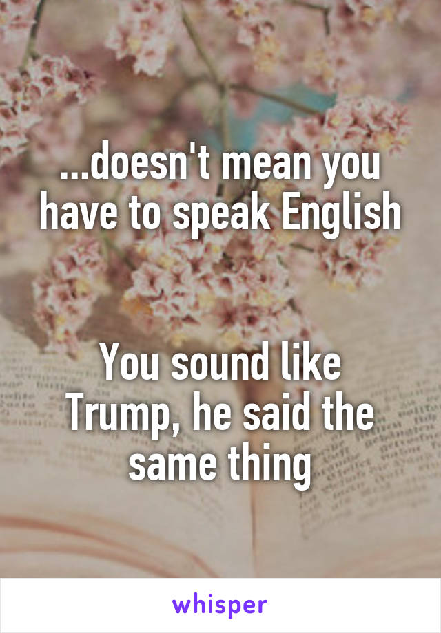 ...doesn't mean you have to speak English


You sound like Trump, he said the same thing