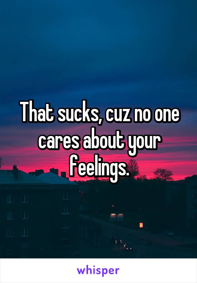 That sucks, cuz no one cares about your feelings.