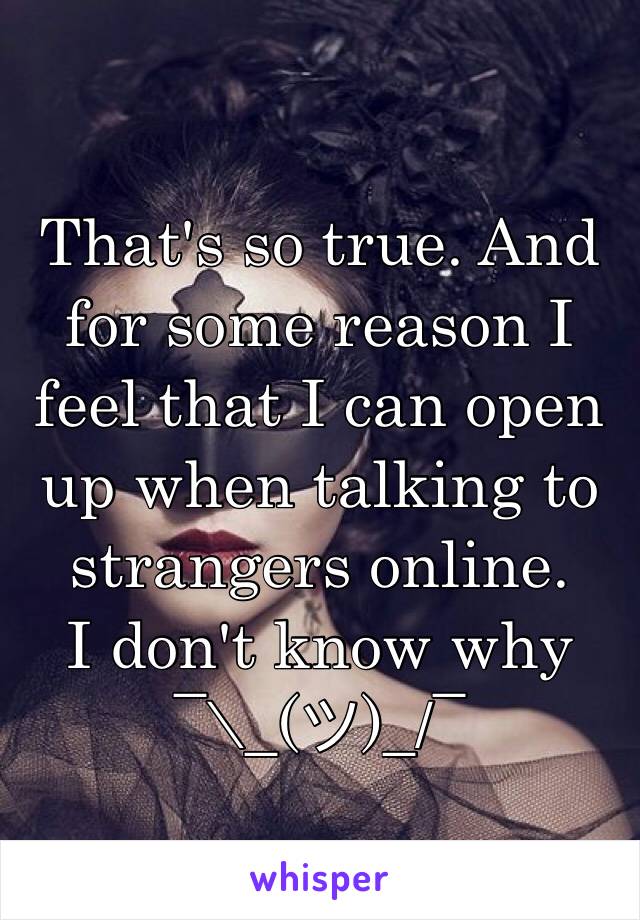 That's so true. And for some reason I feel that I can open up when talking to strangers online. 
I don't know why 
¯\_(ツ)_/¯ 