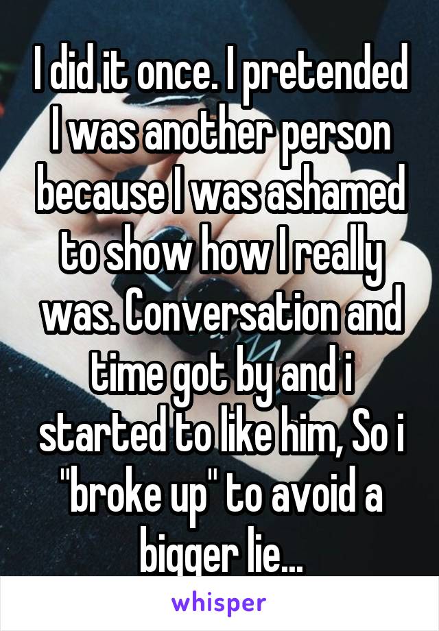 I did it once. I pretended I was another person because I was ashamed to show how I really was. Conversation and time got by and i started to like him, So i "broke up" to avoid a bigger lie...