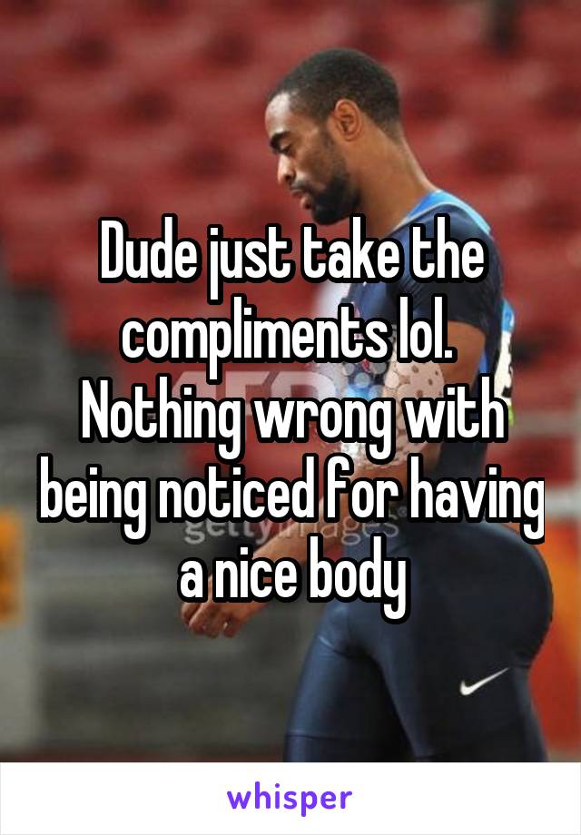 Dude just take the compliments lol.  Nothing wrong with being noticed for having a nice body