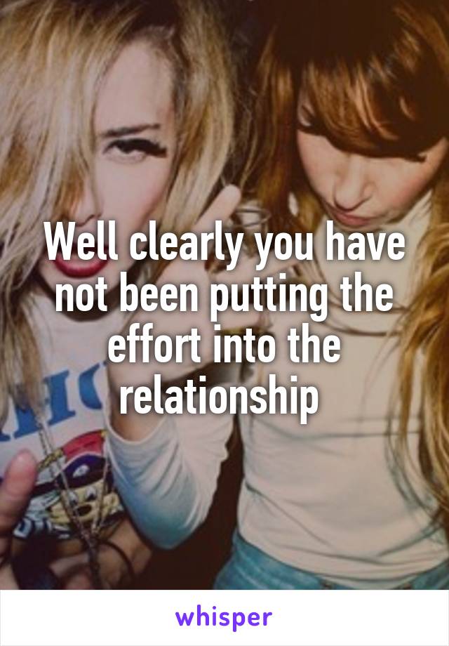 Well clearly you have not been putting the effort into the relationship 