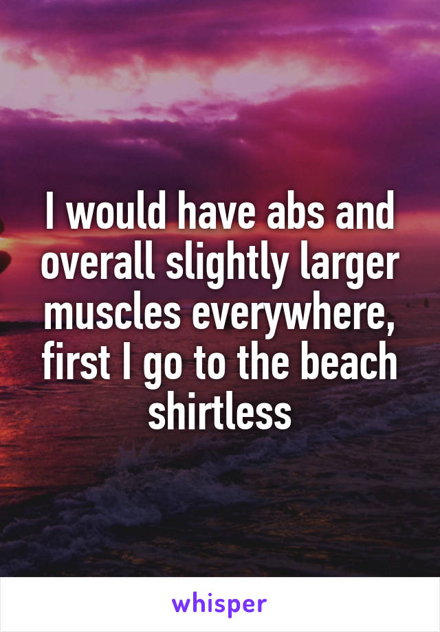 I would have abs and overall slightly larger muscles everywhere, first I go to the beach shirtless