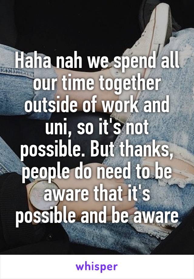 Haha nah we spend all our time together outside of work and uni, so it's not possible. But thanks, people do need to be aware that it's possible and be aware