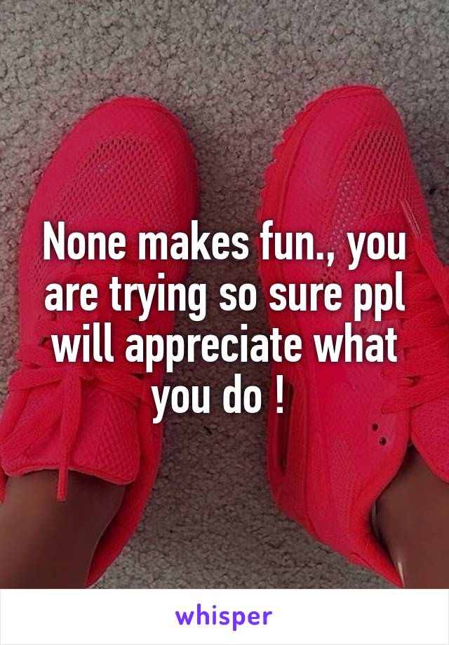 None makes fun., you are trying so sure ppl will appreciate what you do ! 