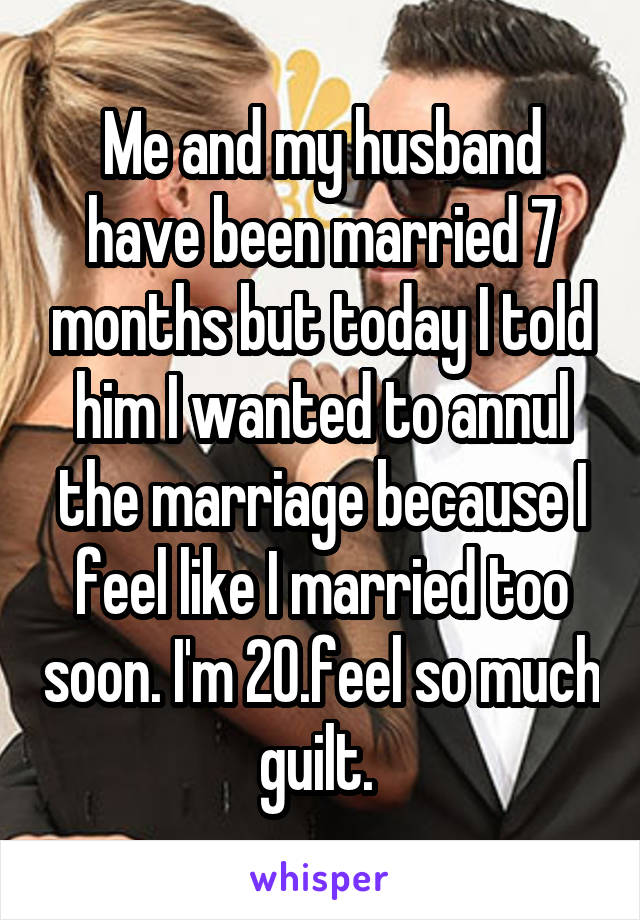 Me and my husband have been married 7 months but today I told him I wanted to annul the marriage because I feel like I married too soon. I'm 20.feel so much guilt. 