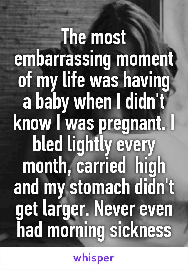 The most embarrassing moment of my life was having a baby when I didn't know I was pregnant. I bled lightly every month, carried  high and my stomach didn't get larger. Never even had morning sickness