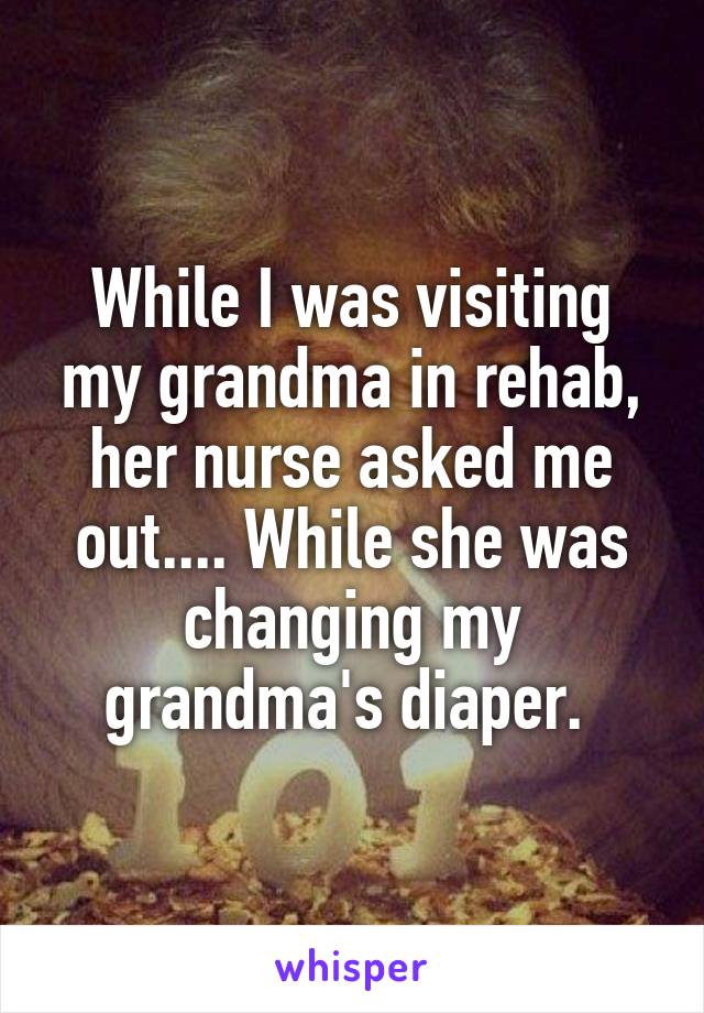 While I was visiting my grandma in rehab, her nurse asked me out.... While she was changing my grandma's diaper. 