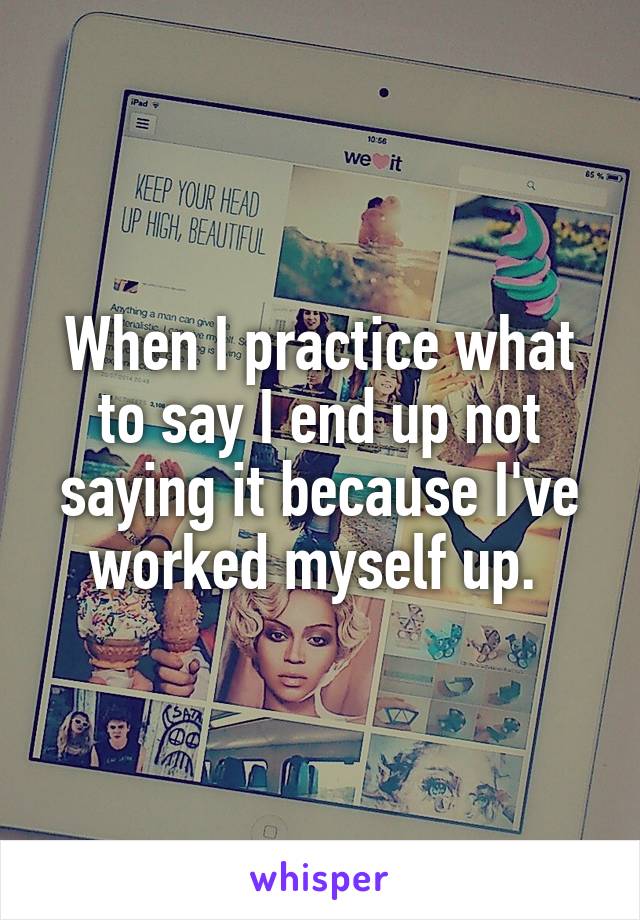 When I practice what to say I end up not saying it because I've worked myself up. 