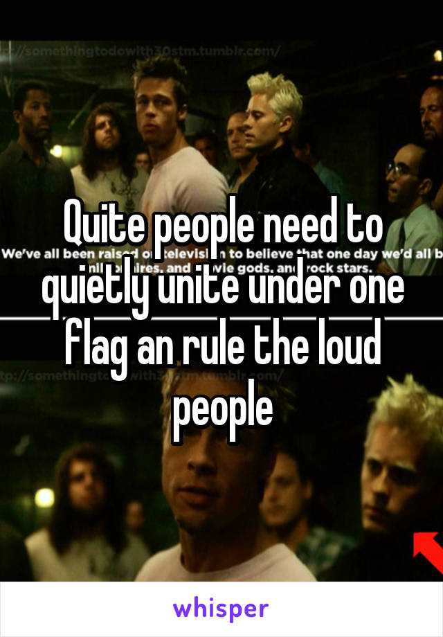 Quite people need to quietly unite under one flag an rule the loud people