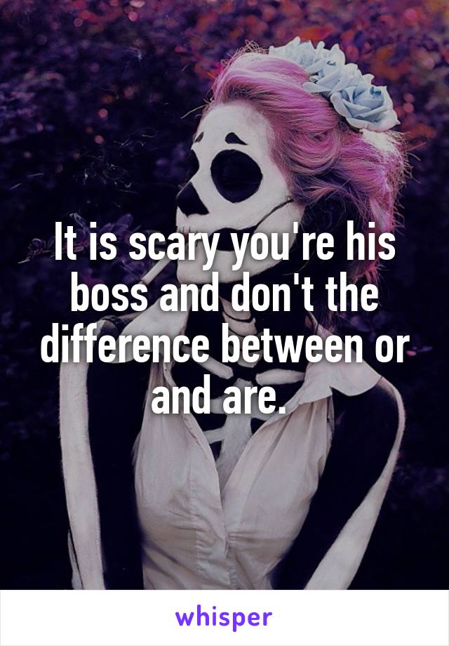 It is scary you're his boss and don't the difference between or and are. 
