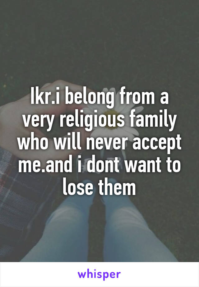 Ikr.i belong from a very religious family who will never accept me.and i dont want to lose them