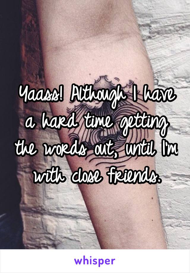 Yaass! Although I have a hard time getting the words out, until I'm with close friends.