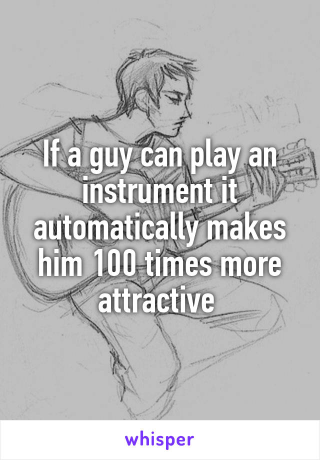 If a guy can play an instrument it automatically makes him 100 times more attractive 