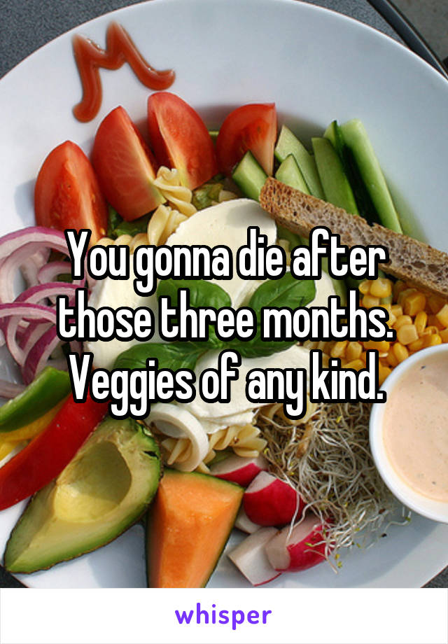 You gonna die after those three months.
Veggies of any kind.