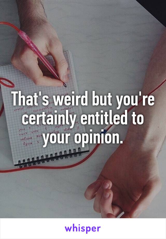 That's weird but you're certainly entitled to your opinion.