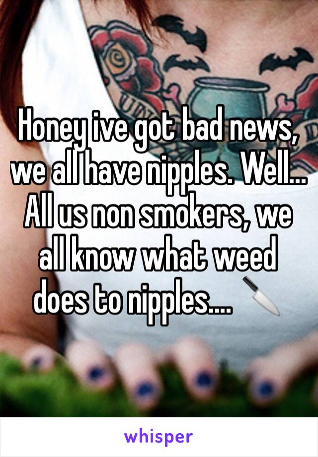 Honey ive got bad news, we all have nipples. Well... All us non smokers, we all know what weed does to nipples.... 🔪